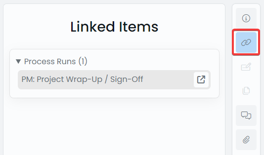 This is a screenshot demonstrating how Linked Items appear in the sidepanel. Here, &quot;Process Runs (1)&quot; is the title of a box that has been rendered. It means that there is one linked process run. Inside the box is a grey field where the name of the process run is written: &quot;PM: Project Wrap-Up / Sign-Off&quot;. And the far right-side of the grey field, is a &quot;go to item&quot; button. This button resembles a square with an arrow in the corner.